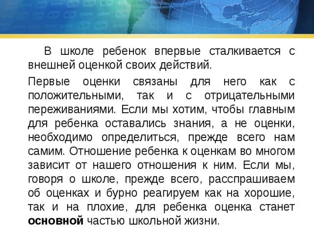  В школе ребенок впервые сталкивается с внешней оценкой своих действий.  Первые оценки связаны для него как с положительными, так и с отрицательными переживаниями. Если мы хотим, чтобы главным для ребенка оставались знания, а не оценки, необходимо определиться, прежде всего нам самим. Отношение ребенка к оценкам во многом зависит от нашего отношения к ним. Если мы, говоря о школе, прежде всего, расспрашиваем об оценках и бурно реагируем как на хорошие, так и на плохие, для ребенка оценка станет основной частью школьной жизни. 