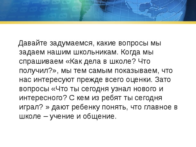  Давайте задумаемся, какие вопросы мы задаем нашим школьникам. Когда мы спрашиваем «Как дела в школе? Что получил?», мы тем самым показываем, что нас интересуют прежде всего оценки. Зато вопросы «Что ты сегодня узнал нового и интересного? С кем из ребят ты сегодня играл? » дают ребенку понять, что главное в школе – учение и общение. 