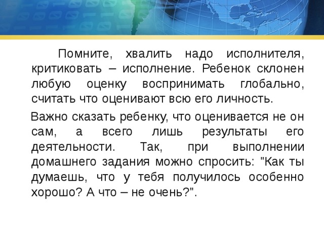  Помните, хвалить надо исполнителя, критиковать – исполнение. Ребенок склонен любую оценку воспринимать глобально, считать что оценивают всю его личность.  Важно сказать ребенку, что оценивается не он сам, а всего лишь результаты его деятельности. Так, при выполнении домашнего задания можно спросить: 