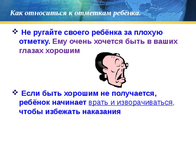 Как относиться к отметкам ребёнка.  Не ругайте своего ребёнка за плохую отметку. Ему очень хочется быть в ваших глазах хорошим  Если быть хорошим не получается, ребёнок начинает врать и изворачиваться , чтобы избежать наказания 