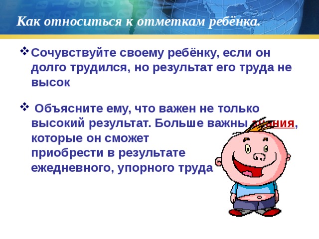 Как относиться к отметкам ребёнка. Сочувствуйте своему ребёнку, если он долго трудился, но результат его труда не высок  Объясните ему, что важен не только высокий результат. Больше важны знания , которые он сможет приобрести в результате ежедневного, упорного труда 