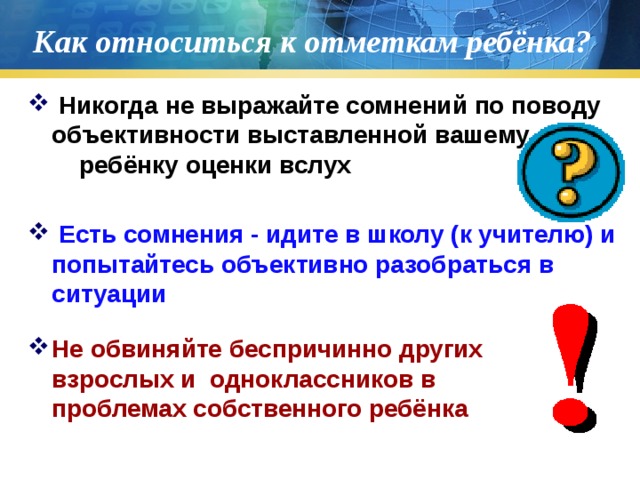 Как относиться к отметкам ребёнка?  Никогда не выражайте сомнений по поводу объективности выставленной вашему ребёнку оценки вслух  Есть сомнения - идите в школу (к учителю) и попытайтесь объективно разобраться в ситуации Не обвиняйте беспричинно других взрослых и одноклассников в проблемах собственного ребёнка 