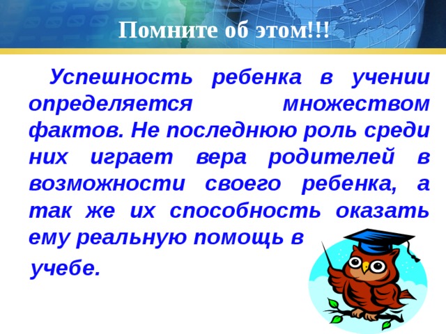 Помните об этом!!!  Успешность ребенка в учении определяется множеством фактов. Не последнюю роль среди них играет вера родителей в возможности своего ребенка, а так же их способность оказать ему реальную помощь в  учебе.  