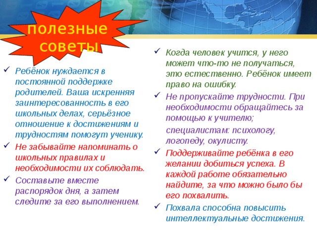 полезные советы Когда человек учится, у него может что-то не получаться, это естественно. Ребёнок имеет право на ошибку. Не пропускайте трудности. При необходимости обращайтесь за помощью к учителю;  специалистам: психологу, логопеду, окулисту. Поддерживайте ребёнка в его желании добиться успеха. В каждой работе обязательно найдите, за что можно было бы его похвалить. Похвала способна повысить интеллектуальные достижения. Ребёнок нуждается в постоянной поддержке родителей. Ваша искренняя заинтересованность в его школьных делах, серьёзное отношение к достижениям и трудностям помогут ученику. Не забывайте напоминать о школьных правилах и необходимости их соблюдать. Составьте вместе распорядок дня, а затем следите за его выполнением. 