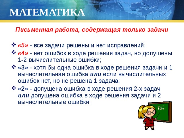 МАТЕМАТИКА Письменная работа, содержащая только задачи  «5» - все задачи решены и нет исправлений; «4» - нет ошибок в ходе решения задач, но допущены 1-2 вычислительные ошибки; «3» - хотя бы одна ошибка в ходе решения задачи и 1 вычислительная ошибка или если вычислительных ошибок нет, но не решена 1 задача; «2» - допущена ошибка в ходе решения 2-х задач или допущена ошибка в ходе решения задачи и 2 вычислительные ошибки. 