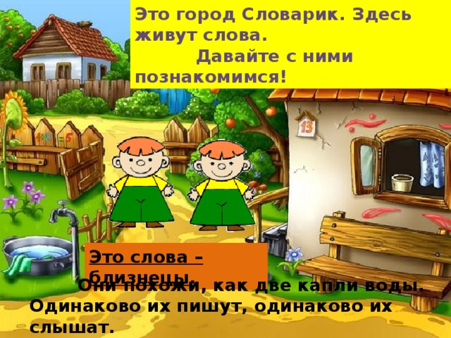 Это город Словарик. Здесь живут слова.  Давайте с ними познакомимся! Это слова – близнецы.  Они похожи, как две капли воды. Одинаково их пишут, одинаково их слышат.  Но обозначают они разные предметы.    