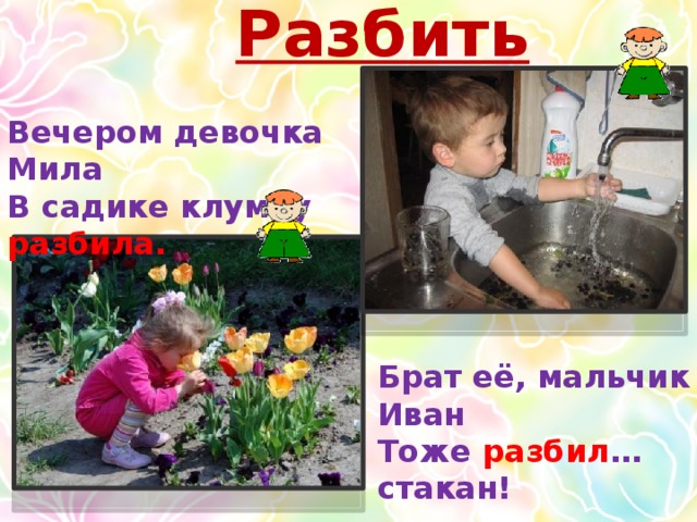 Разбить Вечером девочка Мила В садике клумбу разбила. Брат её, мальчик Иван Тоже разбил …стакан!  
