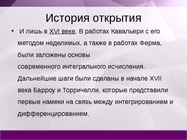 История открытия  И лишь в  XVI веке . В работах Кавальери с его методом неделимых, а также в работах Ферма, были заложены основы современного интегрального исчисления. Дальнейшие шаги были сделаны в начале XVII века Барроу и Торричелли, которые представили первые намеки на связь между интегрированием и дифференцированием. 