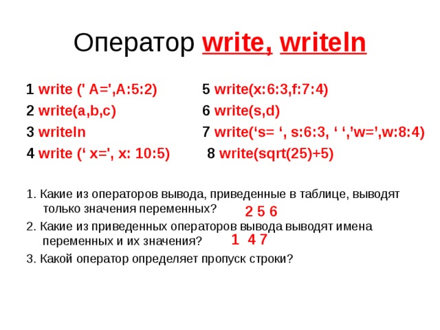 Оператор write ,  writeln 1 write (' A=',A:5:2)   5 write(x:6:3,f:7:4) 2 write(a,b,c)    6 write(s,d) 3 writeln    7 write(‘s= ‘, s:6:3, ‘ ‘,’w=’,w:8:4) 4 write (‘ x=', x: 10:5) 8  write(sqrt(25)+5)  1. Какие из операторов вывода, приведенные в таблице, выводят только значения переменных? 2. Какие из приведенных операторов вывода выводят имена переменных и их значения? 3. Какой оператор определяет пропуск строки? 2 5 6 1 4 7 