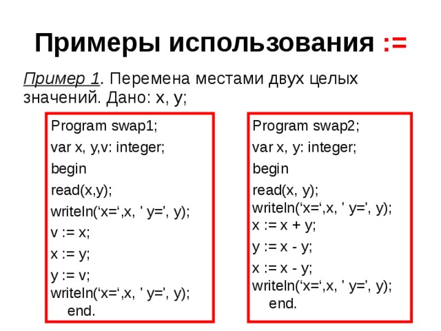 Примеры использования  := Пример 1 . Перемена местами двух целых значений. Дано: x, y; Program swap1; var x, y, v : integer; begin read(x,y); writeln( ‘x=‘, x, ' y= ', y); v := x; x := y; y := v; writeln( ‘x=‘, x, ' y= ', y); end. Program swap2; var x, y: integer; begin read(x, y); writeln( ‘x=‘, x, ' y= ', y); x := x + y; y := x - y; x := x - y; writeln( ‘x=‘, x, ' y= ', y); end. 
