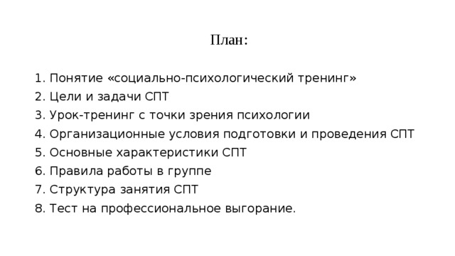  План: 1. Понятие «социально-психологический тренинг» 2. Цели и задачи СПТ 3. Урок-тренинг с точки зрения психологии 4. Организационные условия подготовки и проведения СПТ 5. Основные характеристики СПТ 6. Правила работы в группе 7. Структура занятия СПТ 8. Тест на профессиональное выгорание. 