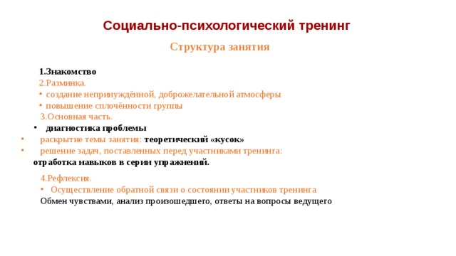 Социально-психологический тренинг Структура занятия 1.Знакомство 2.Разминка. создание непринуждённой, доброжелательной атмосферы повышение сплочённости группы  3.Основная часть. диагностика проблемы  раскрытие темы занятия: теоретический «кусок»  решение задач, поставленных перед участниками тренинга: отработка навыков в серии упражнений. 4.Рефлексия. Осуществление обратной связи о состоянии участников тренинга Обмен чувствами, анализ произошедшего, ответы на вопросы ведущего 