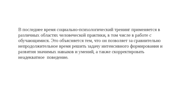 В последнее время социально-психологический тренинг применяется в различных областях человеческой практики, в том числе в работе с обучающимися. Это объясняется тем, что он позволяет за сравнительно непродолжительное время решить задачу интенсивного формирования и развития значимых навыков и умений, а также скорректировать неадекватное поведение. 