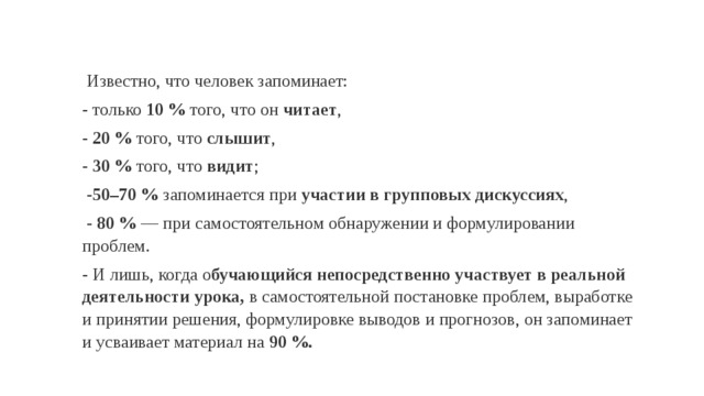  Известно, что человек запоминает: - только 10 % того, что он читает , - 20 % того, что слышит , - 30 % того, что видит ;  - 50–70 % запоминается при участии в групповых дискуссиях ,  -  80 %  — при самостоятельном обнаружении и формулировании проблем. - И лишь, когда о бучающийся непосредственно участвует в реальной деятельности урока, в самостоятельной постановке проблем, выработке и принятии решения, формулировке выводов и прогнозов, он запоминает и усваивает материал на 90 %. 