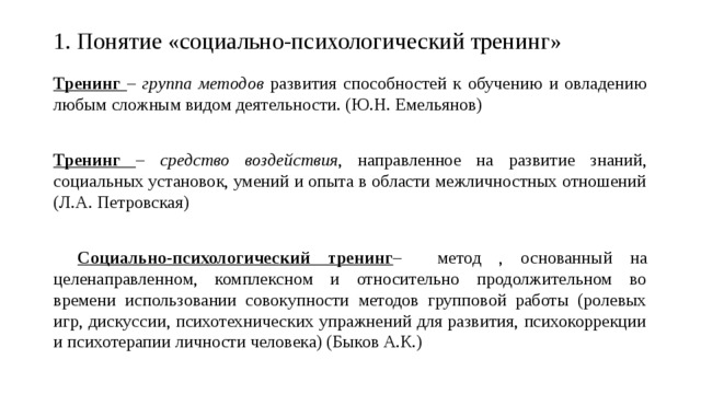 1. Понятие «социально-психологический тренинг»   Тренинг – группа методов развития способностей к обучению и овладению любым сложным видом деятельности. (Ю.Н. Емельянов) Тренинг – средство воздействия , направленное на развитие знаний, социальных установок, умений и опыта в области межличностных отношений (Л.А. Петровская)  Социально-психологический тренинг – метод , основанный на целенаправленном, комплексном и относительно продолжительном во времени использовании совокупности методов групповой работы (ролевых игр, дискуссии, психотехнических упражнений для развития, психокоррекции и психотерапии личности человека) (Быков А.К.) 