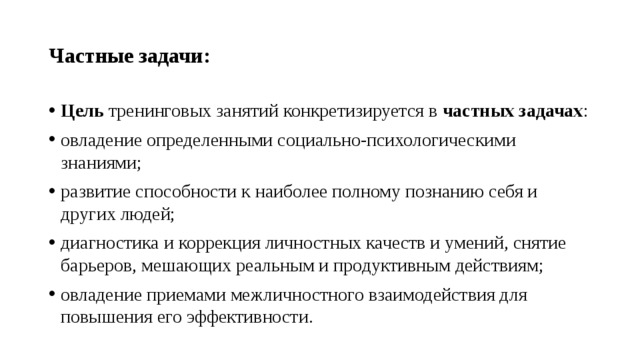 Частные задачи: Цель тренинговых занятий конкретизируется в частных задачах : овладение определенными социально-психологическими знаниями; развитие способности к наиболее полному познанию себя и других людей; диагностика и коррекция личностных качеств и умений, снятие барьеров, мешающих реальным и продуктивным действиям; овладение приемами межличностного взаимодействия для повышения его эффективности. 