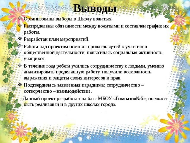 Выводы   Организованы выборы в Школу вожатых. Распределены обязанности между вожатыми и составлен график их работы. Разработан план мероприятий. Работа над проектом помогла привлечь детей к участию в общественной деятельности, повысилась социальная активность учащихся. В течение года ребята учились сотрудничеству с людьми, умению анализировать проделанную работу, получили возможность выражения и защиты своих интересов и прав. Подтвердилась заявленная парадигма: сотрудничество – сотворчество – взаимодействие.  Данный проект разработан на базе МБОУ «Гимназия№5», но может быть реализован и в других школах города.   