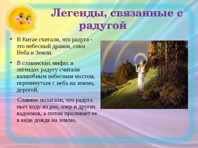  Легенды, связанные с радугой В Китае считали, что радуга - это небесный дракон, союз Неба и Земли. В славянских мифах и легендах радугу считали волшебным небесным мостом, перекинутым с неба на землю, дорогой.  Славяне полагали, что радуга пьет воду из рек, озер и других водоемов, а потом проливает ее в виде дождя на землю. 