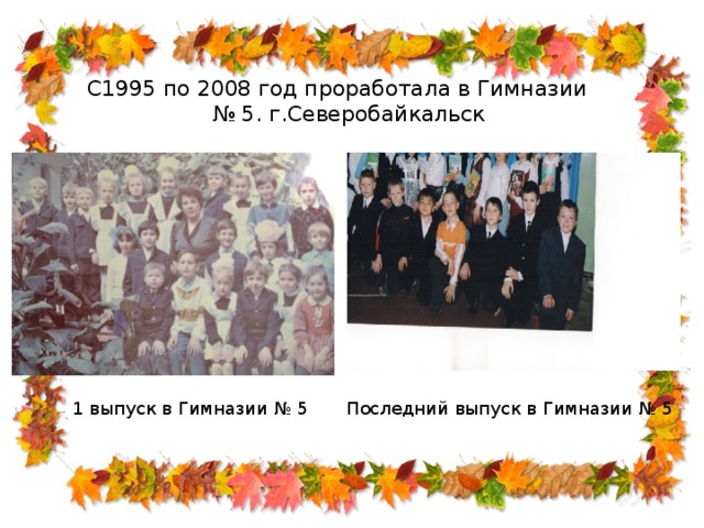 С1995 по 2008 год проработала в Гимназии № 5. г.Северобайкальск 1 выпуск в Гимназии № 5 Последний выпуск в Гимназии № 5 