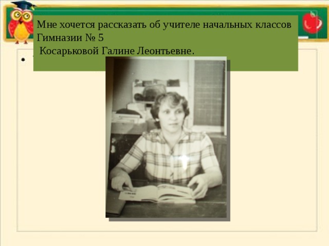 Мне хочется рассказать об учителе начальных классов Гимназии № 5  Косарьковой Галине Леонтьевне . 