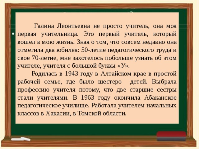  Галина Леонтьевна не просто учитель, она моя первая учительница. Это первый учитель, который вошел в мою жизнь. Зная о том, что совсем недавно она отметила два юбилея: 50-летие педагогического труда и свое 70-летие, мне захотелось побольше узнать об этом учителе, учителя с большой буквы «У».  Родилась в 1943 году в Алтайском крае в простой рабочей семье, где было шестеро детей. Выбрала профессию учителя потому, что две старшие сестры стали учителями. В 1963 году окончила Абаканское педагогическое училище. Работала учителем начальных классов в Хакасии, в Томской области. 