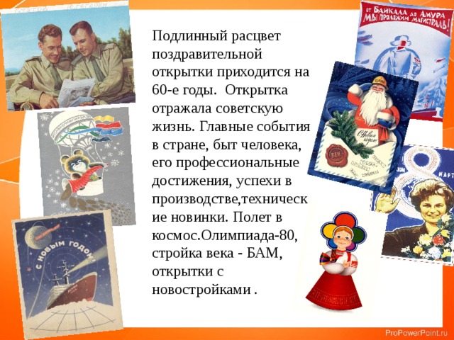 Подлинный расцвет поздравительной открытки приходится на 60-е годы. Открытка отражала советскую жизнь. Главные события в стране, быт человека, его профессиональные достижения, успехи в производстве,технические новинки. Полет в космос.Олимпиада-80, стройка века - БАМ, открытки с новостройками . 