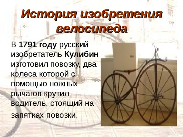 История изобретения велосипеда В 1791 году русский изобретатель Кулибин изготовил повозку, два колеса которой с помощью ножных рычагов крутил водитель, стоящий на запятках повозки. 