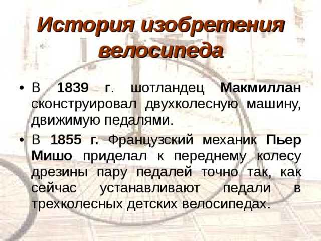 История изобретения велосипеда В 1839 г . шотландец Макмиллан сконструировал двухколесную машину, движимую педалями. В 1855 г. Французский механик Пьер Мишо приделал к переднему колесу дрезины пару педалей точно так, как сейчас устанавливают педали в трехколесных детских велосипедах. 