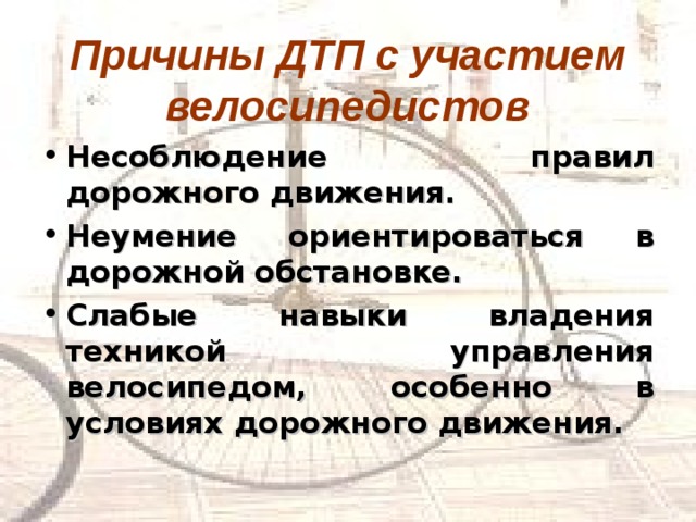 Причины ДТП с участием велосипедистов Несоблюдение правил дорожного движения. Неумение ориентироваться в дорожной обстановке. Слабые навыки владения техникой управления велосипедом, особенно в условиях дорожного движения. 