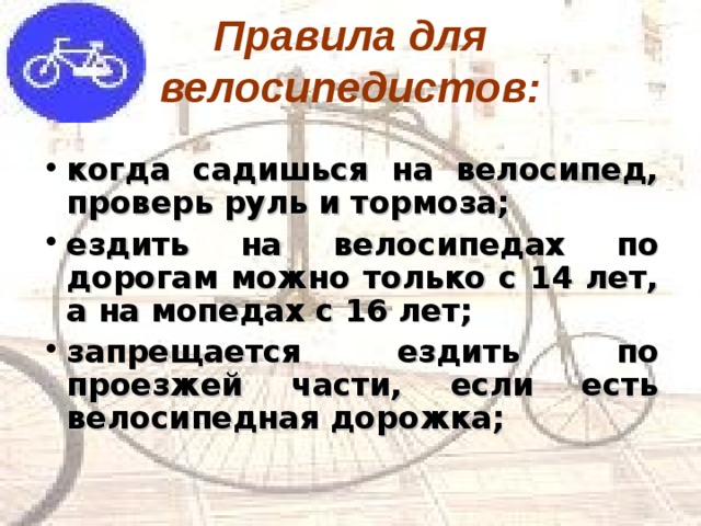 Правила для велосипедистов: когда садишься на велосипед, проверь руль и тормоза; ездить на велосипедах по дорогам можно только с 14 лет, а на мопедах с 16 лет; запрещается ездить по проезжей части, если есть велосипедная дорожка; 