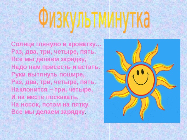 Солнце глянуло в кроватку… Раз, два, три, четыре, пять. Все мы делаем зарядку, Надо нам присесть и встать. Руки вытянуть пошире, Раз, два, три, четыре, пять. Наклонится – три, четыре, И на месте поскакать. На носок, потом на пятку. Все мы делаем зарядку . 