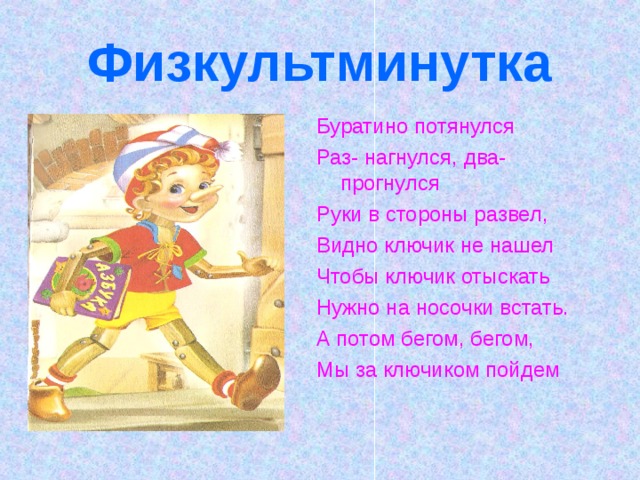Физкультминутка Буратино потянулся Раз- нагнулся, два- прогнулся Руки в стороны развел, Видно ключик не нашел Чтобы ключик отыскать Нужно на носочки встать. А потом бегом, бегом, Мы за ключиком пойдем 