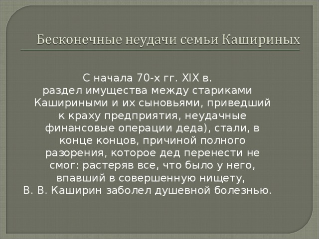 С начала 70-х гг. XIX в. раздел имущества между стариками Кашириными и их сыновьями, приведший к краху предприятия, неудачные финансовые операции деда), стали, в конце концов, причиной полного разорения, которое дед перенести не смог: растеряв все, что было у него, впавший в совершенную нищету, В. В. Каширин заболел душевной болезнью. 