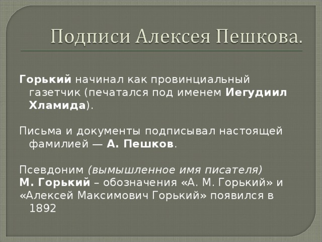  Горький начинал как провинциальный газетчик (печатался под именем Иегудиил Хламида ). Письма и документы подписывал настоящей фамилией — А. Пешков . Псевдоним  (вымышленное имя писателя) М. Горький – обозначения «А. М. Горький» и «Алексей Максимович Горький» появился в 1892 