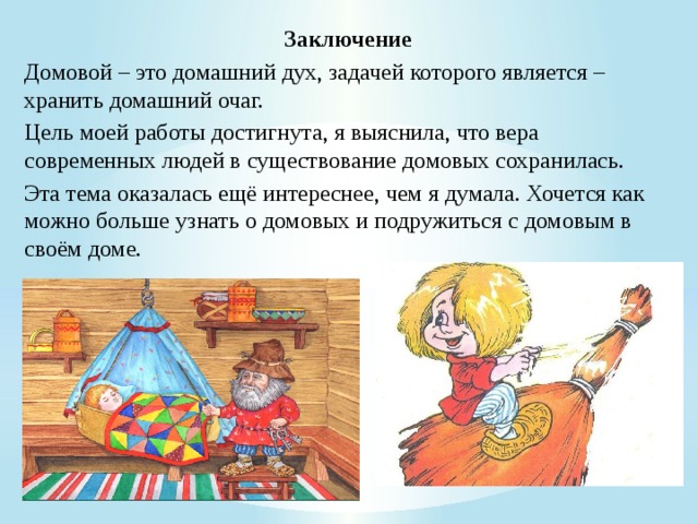 Заключение Домовой – это домашний дух, задачей которого является – хранить домашний очаг. Цель моей работы достигнута, я выяснила, что вера современных людей в существование домовых сохранилась. Эта тема оказалась ещё интереснее, чем я думала. Хочется как можно больше узнать о домовых и подружиться с домовым в своём доме. 