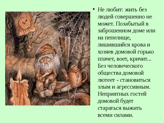 Не любит: жить без людей совершенно не может. Позабытый в заброшенном доме или на пепелище, лишившийся крова и хозяев домовой горько плачет, воет, кричит... Без человеческого общества домовой лютеет - становиться злым и агрессивным. Неприятных гостей домовой будет стараться выжить всеми силами.  