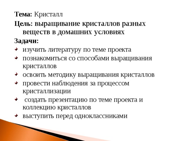 Тема: Кристалл Цель: выращивание кристаллов разных веществ в домашних условиях Задачи: изучить литературу по теме проекта познакомиться со способами выращивания кристаллов освоить методику выращивания кристаллов провести наблюдения за процессом кристаллизации  создать презентацию по теме проекта и коллекцию кристаллов выступить перед одноклассниками   