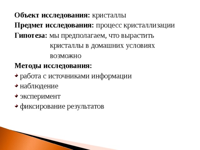 Объект исследования: кристаллы Предмет исследования: процесс кристаллизации Гипотеза: мы предполагаем, что вырастить  кристаллы в домашних условиях  возможно Методы исследования: работа с источниками информации наблюдение эксперимент фиксирование результатов  