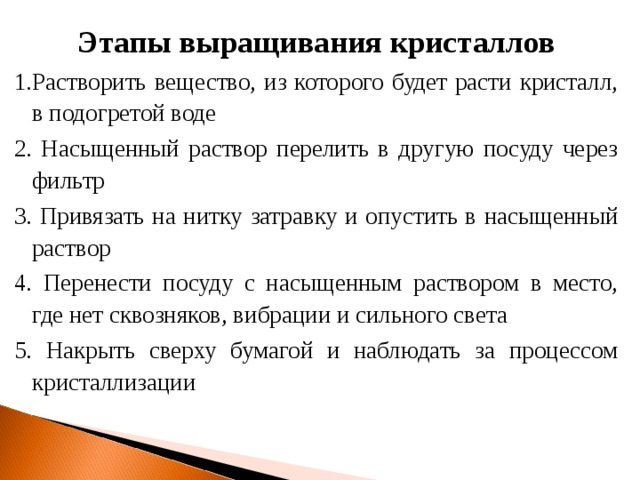 Этапы выращивания кристаллов 1.Растворить вещество, из которого будет расти кристалл, в подогретой воде 2. Насыщенный раствор перелить в другую посуду через фильтр 3. Привязать на нитку затравку и опустить в насыщенный раствор 4. Перенести посуду с насыщенным раствором в место, где нет сквозняков, вибрации и сильного света 5. Накрыть сверху бумагой и наблюдать за процессом кристаллизации  