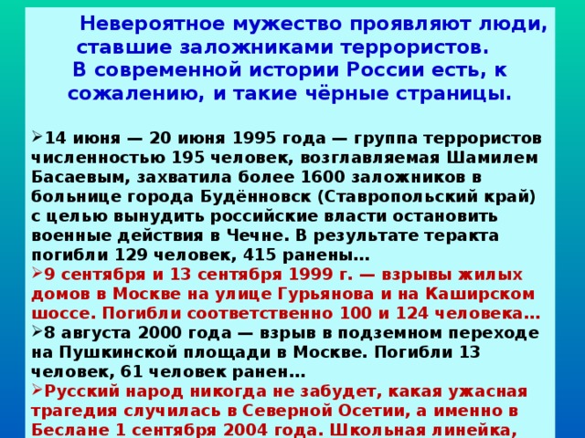  Невероятное мужество проявляют люди, ставшие заложниками террористов. В современной истории России есть, к сожалению, и такие чёрные страницы.  14 июня — 20 июня 1995 года — группа террористов численностью 195 человек, возглавляемая Шамилем Басаевым, захватила более 1600 заложников в больнице города Будённовск (Ставропольский край) с целью вынудить российские власти остановить военные действия в Чечне. В результате теракта погибли 129 человек, 415 ранены… 9 сентября и 13 сентября 1999 г. — взрывы жилых домов в Москве на улице Гурьянова и на Каширском шоссе. Погибли соответственно 100 и 124 человека… 8 августа 2000 года — взрыв в подземном переходе на Пушкинской площади в Москве. Погибли 13 человек, 61 человек ранен… Русский народ никогда не забудет, какая ужасная трагедия случилась в Северной Осетии, а именно в Беслане 1 сентября 2004 года. Школьная линейка, посвящённая началу учебного года, превратилась в кошмар для детей и их родственников…  