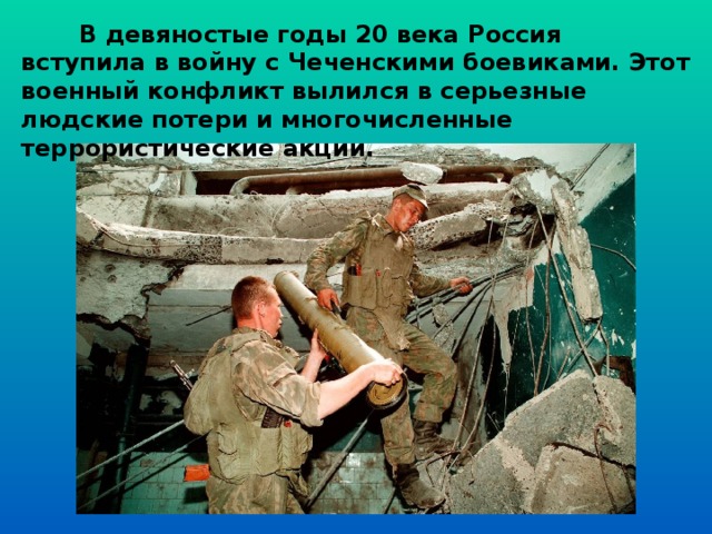  В девяностые годы 20 века Россия вступила в войну с Чеченскими боевиками. Этот военный конфликт вылился в серьезные людские потери и многочисленные террористические акции.  