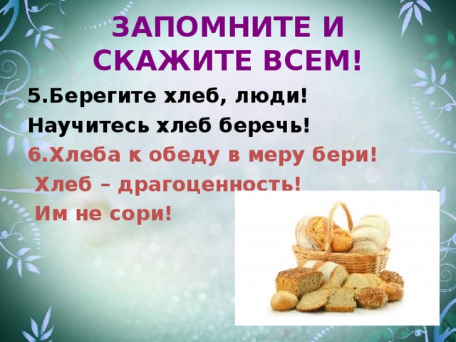 ЗАПОМНИТЕ И СКАЖИТЕ ВСЕМ! 5.Берегите хлеб, люди! Научитесь хлеб беречь! 6.Хлеба к обеду в меру бери!  Хлеб – драгоценность!  Им не сори!