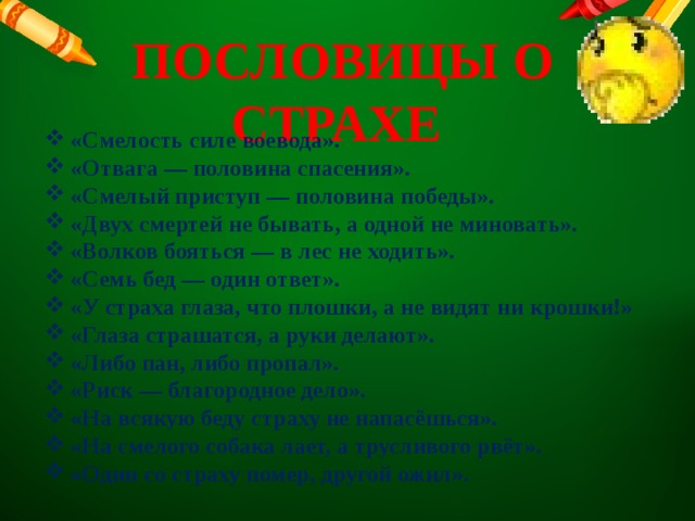  ПОСЛОВИЦЫ О СТРАХЕ «Смелость силе воевода». «Отвага — половина спасения». «Смелый приступ — половина победы». «Двух смертей не бывать, а одной не миновать». «Волков бояться — в лес не ходить». «Семь бед — один ответ». «У страха глаза, что плошки, а не видят ни крошки!» «Глаза страшатся, а руки делают». «Либо пан, либо пропал». «Риск — благородное дело». «На всякую беду страху не напасёшься». «На смелого собака лает, а трусливого рвёт». «Один со страху помер, другой ожил». 