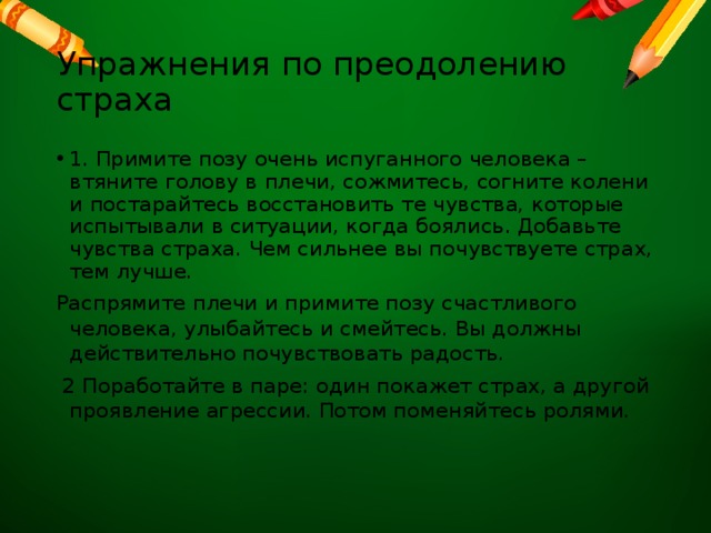 Упражнения по преодолению страха 1. Примите позу очень испуганного человека – втяните голову в плечи, сожмитесь, согните колени и постарайтесь восстановить те чувства, которые испытывали в ситуации, когда боялись. Добавьте чувства страха. Чем сильнее вы почувствуете страх, тем лучше. Распрямите плечи и примите позу счастливого человека, улыбайтесь и смейтесь. Вы должны действительно почувствовать радость.  2 Поработайте в паре: один покажет страх, а другой проявление агрессии. Потом поменяйтесь ролями. 