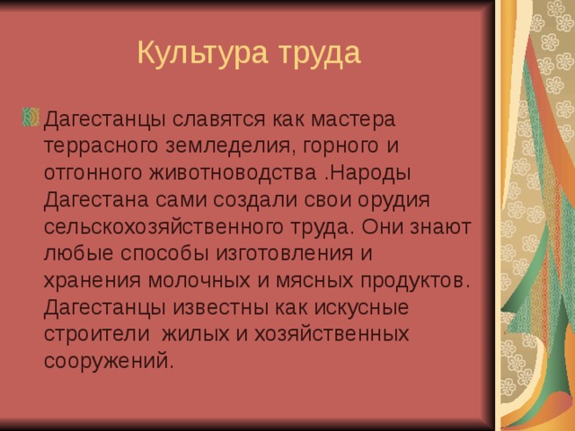 Дагестанцы славятся как мастера террасного земледелия, горного и отгонного животноводства .Народы Дагестана сами создали свои орудия сельскохозяйственного труда. Они знают любые способы изготовления и хранения молочных и мясных продуктов. Дагестанцы известны как искусные строители жилых и хозяйственных сооружений. 