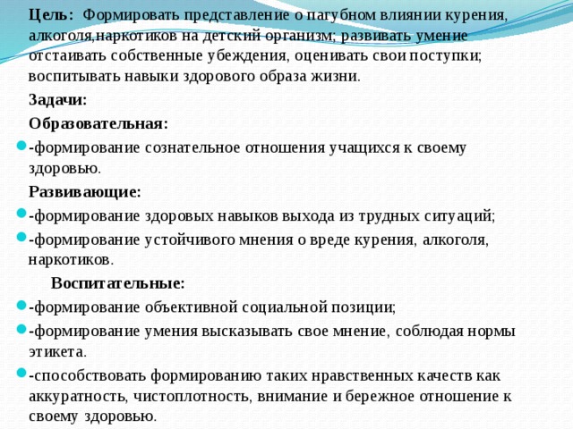   Цель: Формировать представление о пагубном влиянии курения, алкоголя,наркотиков на детский организм; развивать умение отстаивать собственные убеждения, оценивать свои поступки; воспитывать навыки здорового образа жизни.   Задачи:   Образовательная: -формирование сознательное отношения учащихся к своему здоровью.   Развивающие: -формирование здоровых навыков выхода из трудных ситуаций; -формирование устойчивого мнения о вреде курения, алкоголя, наркотиков.    Воспитательные: -формирование объективной социальной позиции; -формирование умения высказывать свое мнение, соблюдая нормы этикета. -способствовать формированию таких нравственных качеств как аккуратность, чистоплотность, внимание и бережное отношение к своему здоровью. 