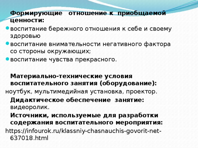  Формирующие отношение к приобщаемой ценности: воспитание бережного отношения к себе и своему здоровью воспитание внимательности негативного фактора со стороны окружающих; воспитание чувства прекрасного.  Материально-технические условия воспитательного занятия (оборудование):  ноутбук, мультимедийная установка, проектор.  Дидактическое обеспечение занятие: видеоролик.  Источники, используемые для разработки содержания воспитательного мероприятия: https://infourok.ru/klassniy-chasnauchis-govorit-net-637018.html 