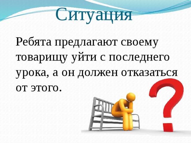 Ситуация  Ребята предлагают своему товарищу уйти с последнего урока, а он должен отказаться от этого. 