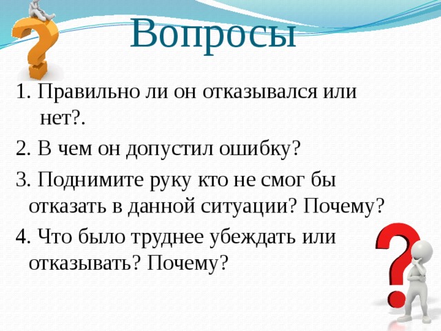 Вопросы 1. Правильно ли он отказывался или нет?. 2. В чем он допустил ошибку? 3. Поднимите руку кто не смог бы отказать в данной ситуации? Почему? 4. Что было труднее убеждать или отказывать? Почему? 