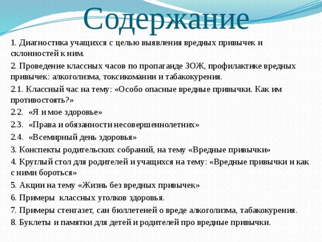 Содержание  1. Диагностика учащихся с целью выявления вредных привычек и склонностей к ним.  2. Проведение классных часов по пропаганде ЗОЖ, профилактике вредных привычек: алкоголизма, токсикомании и табакокурения.   2.1. Классный час на тему: «Особо опасные вредные привычки. Как им противостоять?»   2.2. «Я и мое здоровье»   2.3. «Права и обязанности несовершеннолетних»   2.4. «Всемирный день здоровья»  3. Конспекты родительских собраний, на тему «Вредные привычки»  4. Круглый стол для родителей и учащихся на тему: «Вредные привычки и как с ними бороться»    5. Акции на тему «Жизнь без вредных привычек»  6. Примеры классных уголков здоровья.  7. Примеры стенгазет, сан бюллетеней о вреде алкоголизма, табакокурения.  8. Буклеты и памятки для детей и родителей про вредные привычки.   